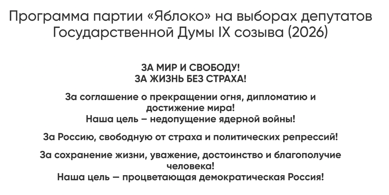 "Program of the "Yabloko" party in the elections of deputies to the State Duma of the IX convocation (2026)
FOR PEACE AND FREEDOM! FOR LIFE WITHOUT FEAR!
For a ceasefire agreement, diplomacy, and achieving peace! Our goal is to prevent nuclear war!
For a Russia free from fear and political repression!
For the preservation of life, respect, dignity, and human well-being!
Our goal is a prosperous democratic Russia!"
Photo: screenshot from the Yabloko party website